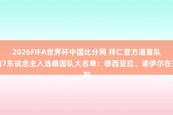 2026FIFA世界杯中国比分网 拜仁官方道喜队内7东说念主入选德国队大名单：穆西亚拉、诺伊尔在列