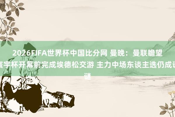 2026FIFA世界杯中国比分网 曼晚：曼联瞻望寰宇杯开幕前完成埃德松交游 主力中场东谈主选仍成谜