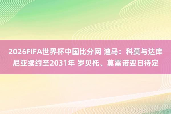 2026FIFA世界杯中国比分网 迪马：科莫与达库尼亚续约至2031年 罗贝托、莫雷诺翌日待定