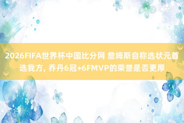 2026FIFA世界杯中国比分网 詹姆斯自称选状元首选我方， 乔丹6冠+6FMVP的荣誉是否更厚