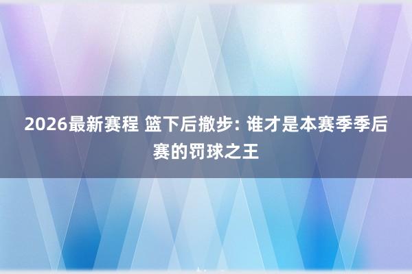 2026最新赛程 篮下后撤步: 谁才是本赛季季后赛的罚球之王