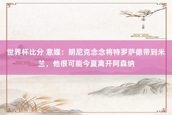 世界杯比分 意媒：朗尼克念念将特罗萨德带到米兰，他很可能今夏离开阿森纳