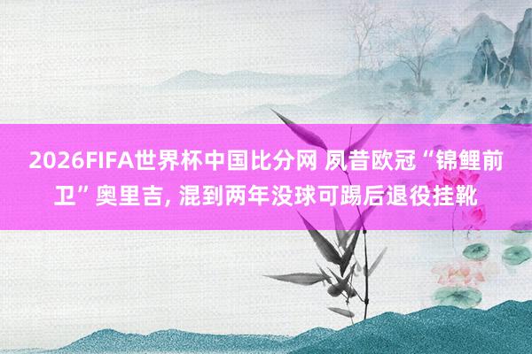 2026FIFA世界杯中国比分网 夙昔欧冠“锦鲤前卫”奥里吉, 混到两年没球可踢后退役挂靴
