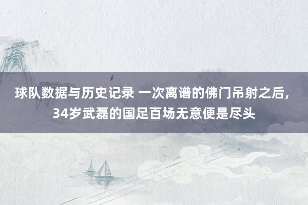 球队数据与历史记录 一次离谱的佛门吊射之后， 34岁武磊的国足百场无意便是尽头