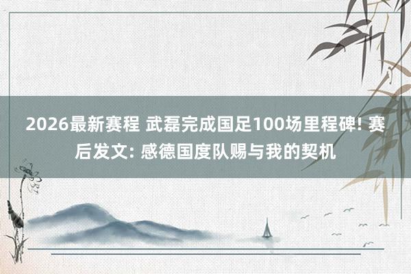 2026最新赛程 武磊完成国足100场里程碑! 赛后发文: 感德国度队赐与我的契机