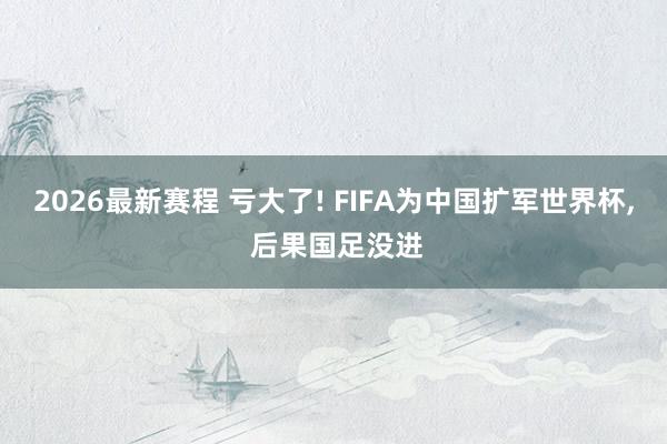 2026最新赛程 亏大了! FIFA为中国扩军世界杯， 后果国足没进