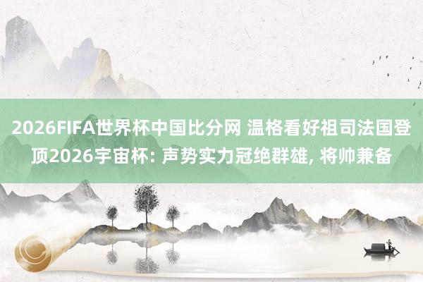 2026FIFA世界杯中国比分网 温格看好祖司法国登顶2026宇宙杯: 声势实力冠绝群雄， 将帅兼备
