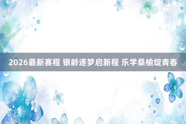 2026最新赛程 银龄逐梦启新程 乐学桑榆绽青春