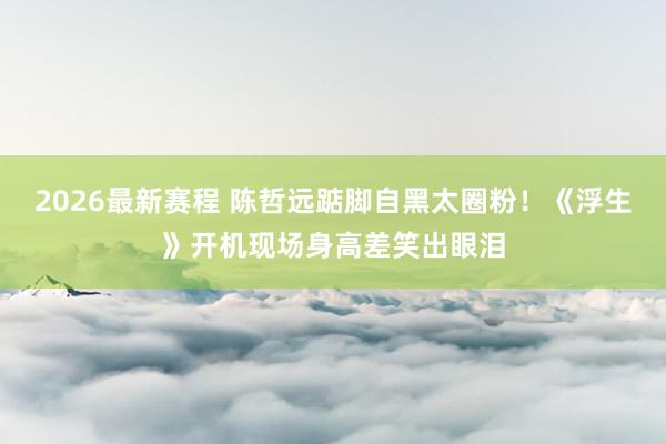 2026最新赛程 陈哲远踮脚自黑太圈粉！《浮生》开机现场身高差笑出眼泪