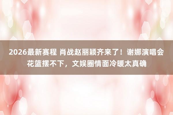2026最新赛程 肖战赵丽颖齐来了！谢娜演唱会花篮摆不下，文娱圈情面冷暖太真确