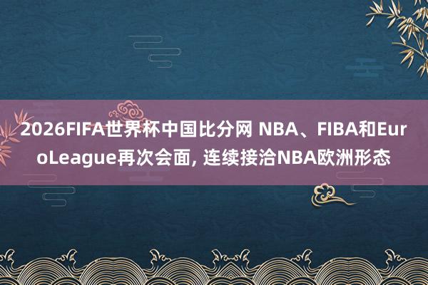 2026FIFA世界杯中国比分网 NBA、FIBA和EuroLeague再次会面, 连续接洽NBA欧洲形态