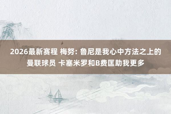 2026最新赛程 梅努: 鲁尼是我心中方法之上的曼联球员 卡塞米罗和B费匡助我更多
