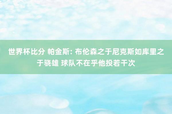世界杯比分 帕金斯: 布伦森之于尼克斯如库里之于骁雄 球队不在乎他投若干次