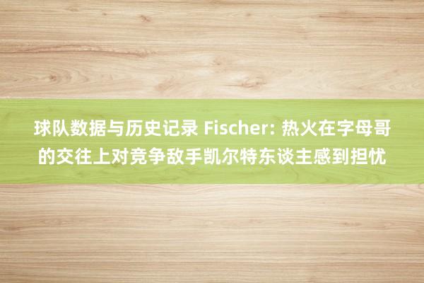 球队数据与历史记录 Fischer: 热火在字母哥的交往上对竞争敌手凯尔特东谈主感到担忧