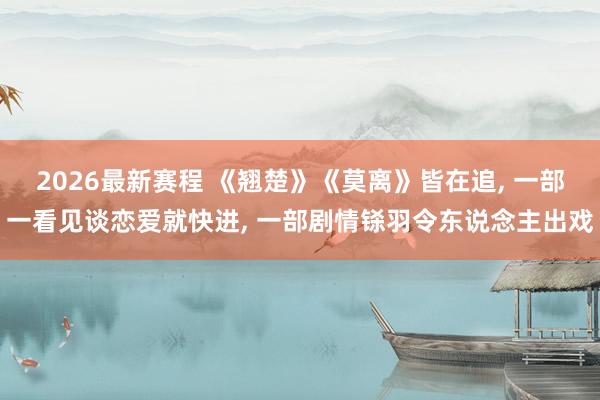 2026最新赛程 《翘楚》《莫离》皆在追, 一部一看见谈恋爱就快进, 一部剧情铩羽令东说念主出戏