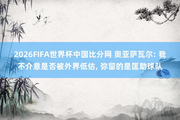 2026FIFA世界杯中国比分网 奥亚萨瓦尔: 我不介意是否被外界低估, 弥留的是匡助球队