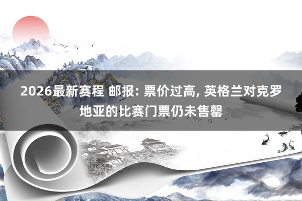 2026最新赛程 邮报: 票价过高, 英格兰对克罗地亚的比赛门票仍未售罄