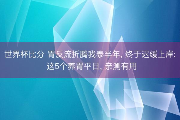 世界杯比分 胃反流折腾我泰半年, 终于迟缓上岸: 这5个养胃平日, 亲测有用