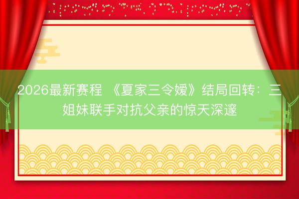 2026最新赛程 《夏家三令嫒》结局回转：三姐妹联手对抗父亲的惊天深邃