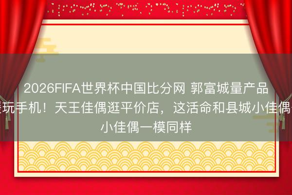 2026FIFA世界杯中国比分网 郭富城量产品尺寸方媛玩手机！天王佳偶逛平价店，这活命和县城小佳偶一模同样