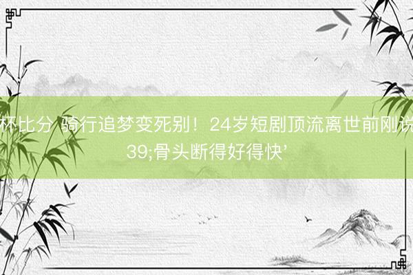 世界杯比分 骑行追梦变死别！24岁短剧顶流离世前刚说'骨头断得好得快'