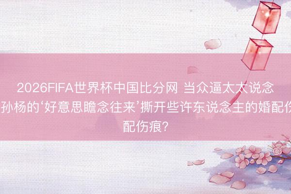 2026FIFA世界杯中国比分网 当众逼太太说念歉！孙杨的‘好意思瞻念往来’撕开些许东说念主的婚配伤痕？