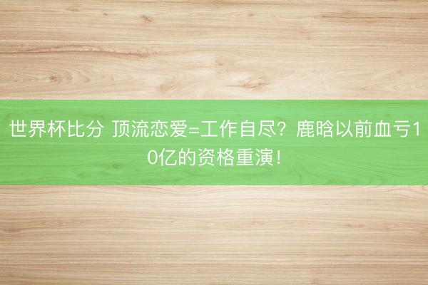 世界杯比分 顶流恋爱=工作自尽？鹿晗以前血亏10亿的资格重演！