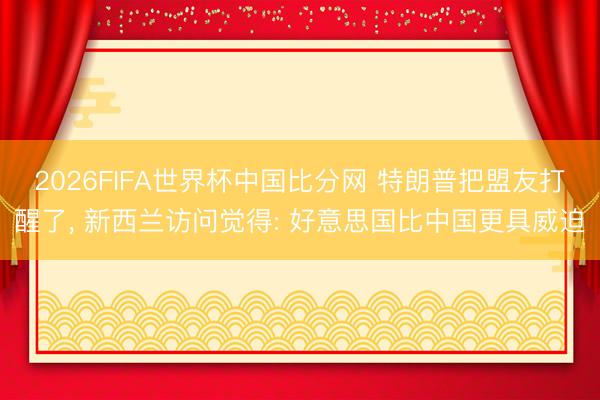 2026FIFA世界杯中国比分网 特朗普把盟友打醒了, 新西兰访问觉得: 好意思国比中国更具威迫