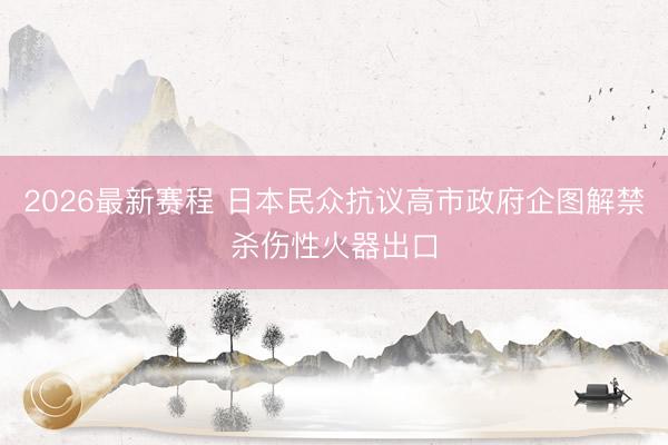 2026最新赛程 日本民众抗议高市政府企图解禁杀伤性火器出口