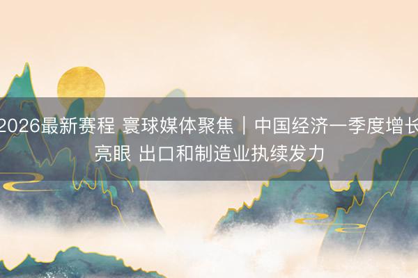 2026最新赛程 寰球媒体聚焦｜中国经济一季度增长亮眼 出口和制造业执续发力