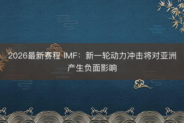 2026最新赛程 IMF：新一轮动力冲击将对亚洲产生负面影响