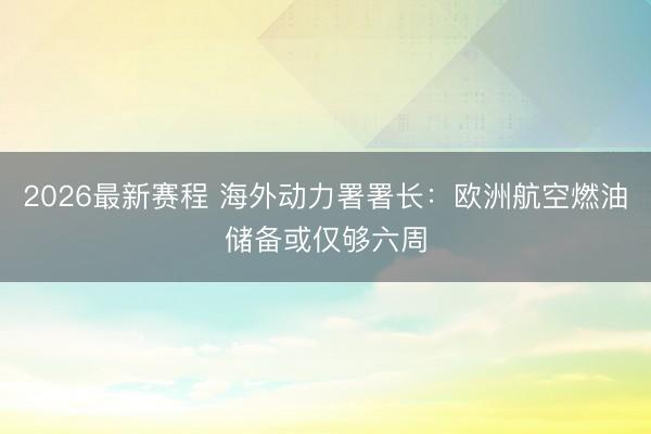 2026最新赛程 海外动力署署长：欧洲航空燃油储备或仅够六周