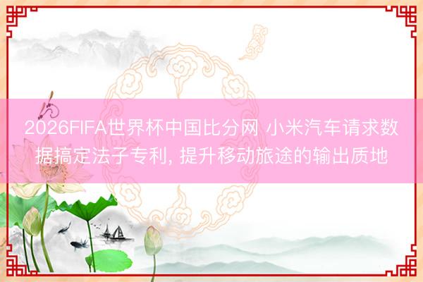2026FIFA世界杯中国比分网 小米汽车请求数据搞定法子专利, 提升移动旅途的输出质地