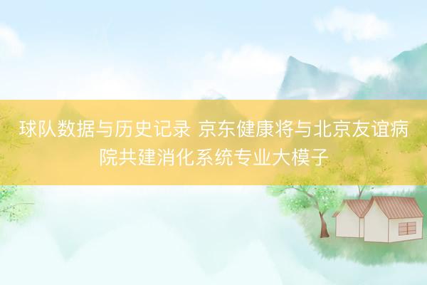 球队数据与历史记录 京东健康将与北京友谊病院共建消化系统专业大模子