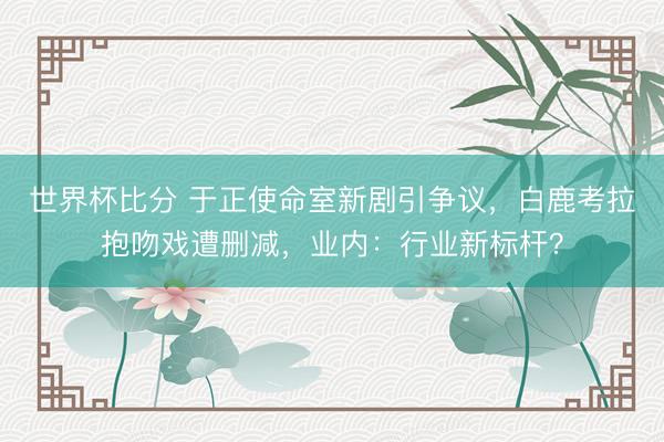 世界杯比分 于正使命室新剧引争议，白鹿考拉抱吻戏遭删减，业内：行业新标杆？