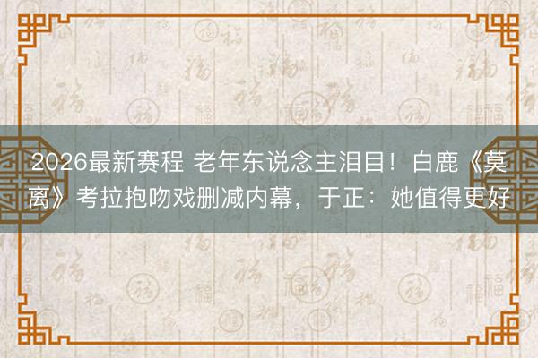 2026最新赛程 老年东说念主泪目！白鹿《莫离》考拉抱吻戏删减内幕，于正：她值得更好