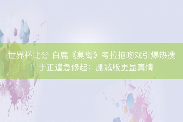 世界杯比分 白鹿《莫离》考拉抱吻戏引爆热搜!于正遑急修起:删减版更显真情