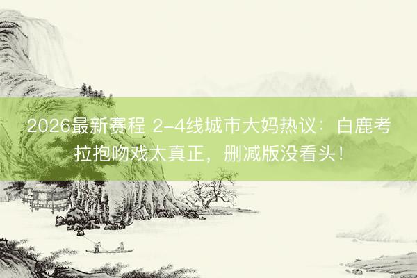 2026最新赛程 2-4线城市大妈热议：白鹿考拉抱吻戏太真正，删减版没看头！