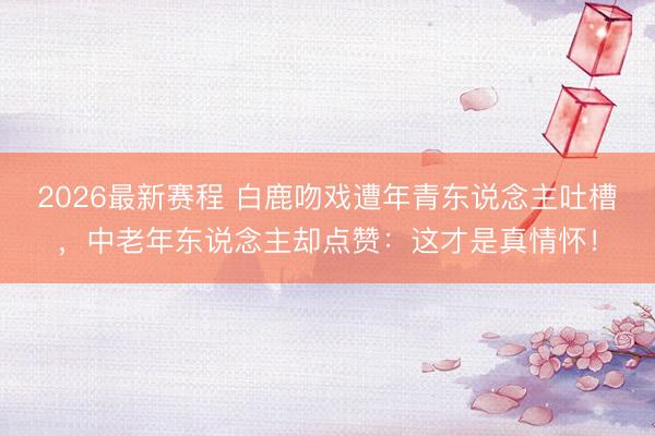 2026最新赛程 白鹿吻戏遭年青东说念主吐槽,中老年东说念主却点赞:这才是真情怀!