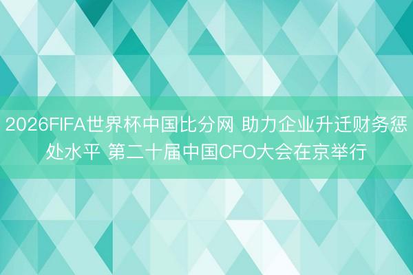 2026FIFA世界杯中国比分网 助力企业升迁财务惩处水平 第二十届中国CFO大会在京举行