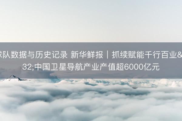 球队数据与历史记录 新华鲜报｜抓续赋能千行百业 中国卫星导航产业产值超6000亿元
