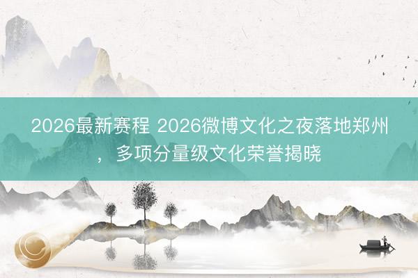 2026最新赛程 2026微博文化之夜落地郑州，多项分量级文化荣誉揭晓