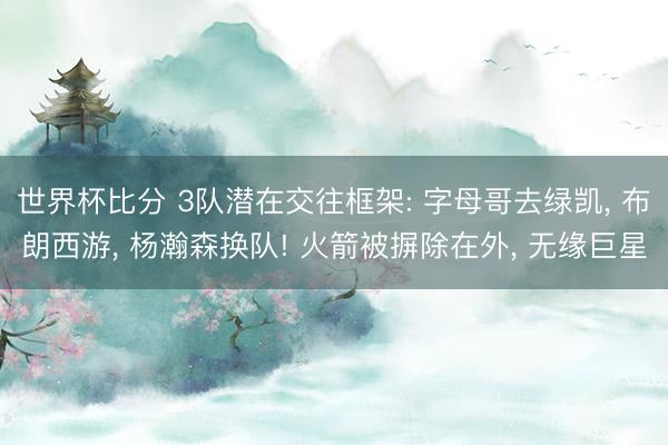 世界杯比分 3队潜在交往框架: 字母哥去绿凯, 布朗西游, 杨瀚森换队! 火箭被摒除在外, 无缘巨星