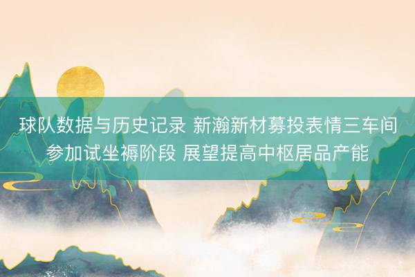 球队数据与历史记录 新瀚新材募投表情三车间参加试坐褥阶段 展望提高中枢居品产能