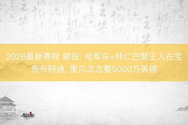 2026最新赛程 邮报: 枪军车+拜仁巴黎王人在宝贵布阿迪, 里尔念念要5000万英镑