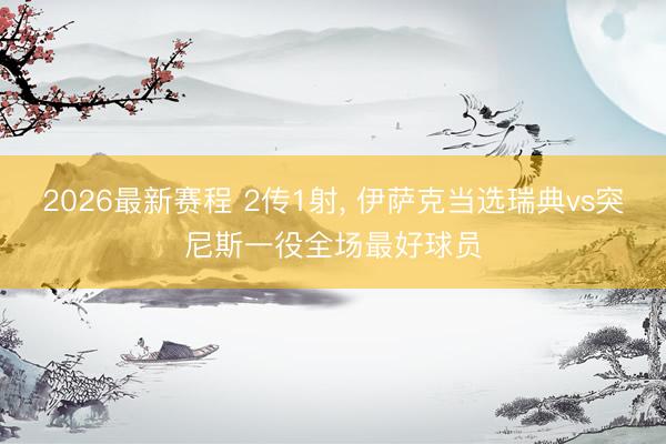 2026最新赛程 2传1射, 伊萨克当选瑞典vs突尼斯一役全场最好球员