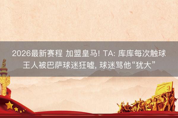 2026最新赛程 加盟皇马! TA: 库库每次触球王人被巴萨球迷狂嘘, 球迷骂他“犹大”