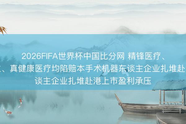 2026FIFA世界杯中国比分网 精锋医疗、睿触机器东谈主、真健康医疗均陷赔本手术机器东谈主企业扎堆赴港上市盈利承压