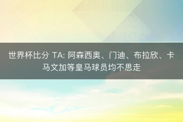 世界杯比分 TA: 阿森西奥、门迪、布拉欣、卡马文加等皇马球员均不思走