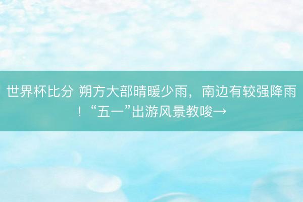 世界杯比分 朔方大部晴暖少雨，南边有较强降雨！“五一”出游风景教唆→